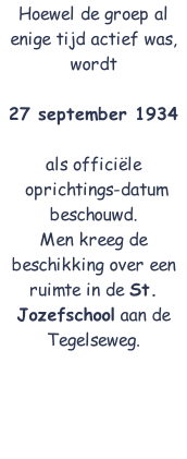 Hoewel de groep al enige tijd actief was, wordt 

27 september 1934

als officiële
 oprichtings-datum beschouwd.
Men kreeg de beschikking over een ruimte in de St. Jozefschool aan de Tegelseweg.

